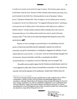 60
it would more severely circumscribe the range of actions. The President asked what the
United States could do alone. Secretary of State Clu·istian 1-letier said the only thing was a
naval blockade by the Sixth Fleet. Drawing attention to use of the phrase "military
power," Eisenhower declared that "when we began to usc our military power we had to
be prepared to use all our military power." He suggested deleting the phrase "including as
a last resort the use of military power" and replacing it with "taking every realistic or
feasible measure." He also wanted a sentence added to indicate that in the event ofa
Communist takeover, U.S. military action would occur only in concett with major
European allies. 135
His views on the matter had changed little during the course of his
administration."'iii'J""
Because of Luce's mmTiage to a powerful figure in the publishing world, her
access to Eisenhower and Dulles that fev ambassadors enjoyed, but mostly her
personality and gift for dramatization, it is tempting to exaggerate her influence. If Luce
indeed talked too much, she also~in one sense--wrote too much, leaving a big paper trail
for historians. However forcefully, colorfully, or persistently she offered
recommendations, it is impmian1 to note how ofien they were not accepted.~ (U)
Her public persona made it appear that the Eisenhower administration carried out
a more aggressive policy than Tmman's toward Italian communism. ln fact, Eisenhower
basically followed the approach of his predecessor. Despite later inflated claims, the
+Eisenhower thought enough ofLuce's performance in Italy to appoint her in 1959 as
Ambassador to Brazil. In April 1959 the Senate overwhelmingly approved the
nomination, although Wayne Morse (D-Oregon), citing among other things her record in
Italy, bitterly attacked her as unfit for a diplomatic assignment. Luce's subsequent quip
that her difficulties "began when Senator Morse was kicked in the head" by a horse,
something that in fact had happened years before, provoked a public r-uror, during which
she decided to resign before being sworn in. (U)
DECLII~'SJf'"!ED !1'1 FULL
AulJ;onty: to 13526
Chietf.~Je~"r /' & 0•
Dale; tJli '" eelass Oil', WHS
JIW· 2016,
 