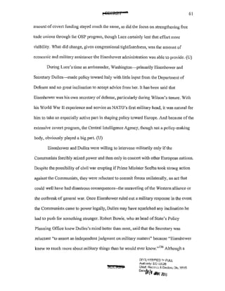 61
amount ofcovert funding stayed much the same, as did the focus on strengthening free
trade unions through the OSP program, though Luce ce11ainly lent that effort more
visibility. What did change, given congressional tightfistedness, was the amount of
economic and military assistance the Eisenhower administration was able to provide. (U)
During Luce's time as ambassador, Vashington-primarily Eisenhower and
Secretary Dulles-made policy toward Italy with little input from the Department of
Defense and no great inclination to accept advice from her. It has been said that
Eisenhower was his own secretary ofdefense, particularly during Wilson's tenure. With
his World War II experience and service as NATO's first military head, it was natural for
him to take an especially active part in shaping policy toward Europe. And because of the
extensive covert program, the Central Intelligence Agency, though not a policy-making
body, obviously played a big part. (U)
Eisenhower and Dulles were willing to intervene militarily only ifthe
Communists forcibly seized power and then only in concert with other European nations.
Despite the possibility of civil war erupting if Prime Minister Scelba took strong action
against the Communists, they were reluctant to commit forces unilaterally, an act that
could well have had disastrous consequences--the unraveling ofthe Western alliance or
the outbreak of general war. Once Eisenhower ruled out a military response in the event
the Communists came to power legally, Dulles may have squelched any inclination he
had to pusl1 for smncthing stronger. Robert Bowie, who as head of State's Policy
Planning Office knew Dulles's mind better than most, said that the Secretary was
reluctant "to asse11 an independent judgment on military matters" because "Eisenhower
knew so much more about military things than he would ever know."136
Although a
DEt;LI~Sf~IED 1r-.1 FULL
Autf'.onty: EO IJC26
Chief. Recor,Lo ,<;. D~dus.; Dlv, WHS
D•<'(J{f r/PI;· 2016
 
