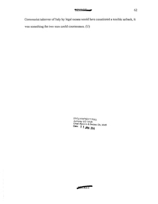62
Communist takeover of Italy by legal means would have constituted a terrible setback, it
was something the two men could countenance. (U)
DI:C:LI'381F!ED 1 ~·1 FULL
1tnr.onty: EO 13526
Chief, Record~ & Declas~ Dlv, WH'3
Date' 1 1 "NUM 2016
.wstkbi
 