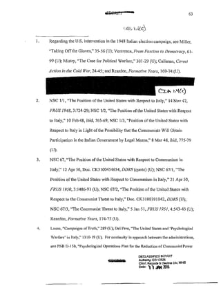 63
1. Regarding the U.S. intervention in the 1948 Italian election campaign, see Miller,
"Taking Offthe Gloves," 35~56 {U); Ventresca, From Fascism to Democracy, 61-
99 (U); Mistry, "The Case for Political Warfare," 301-29 (U); Callanan, Covert
Action in the Cold War, 2445; and Rearden, Formative Years, 169-74 (U).
2. NSC 1/1, "The Position of the United States with Respect to Italy," 14 Nov 47,
FRUS 1948, 3:724-29; NSC 1/2, "The Position of the United States with Respect
to Italy," 10 Feb 48, ibid, 765-69; NSC 1/3, "Position of the United States with
Respect to Italy in Light of the Possibility that the Communists Will Obtain
Patiicipation in the Italian Government by Legal Means," 8 Mar 48, ibid, 775-79
(U).
3. NSC 67, ~'The Position of the United States with Respect to Communism in
Italy," 12 Apr 50, Doc. CK3 !00454654, DDRS (quote) (U); NSC 67/I, "The
Position of the United States with Respect to Communism in Italy," 21 Apr 50,
F'RUS 1950, 3:1486-9! (U); NSC 67/2, "The Position of the United States with
Respect to the Communist Tlu·eat to Italy," Doc. CK3!00391042, DDRS (U);
NSC 67/3, "The Communist Threat to Italy," 5 Jan 51, FRUS 1951, 4:543-45 (U);
Rearden, Formative Years, 174~75 (U).
4. Lucas, "Campaigns ofTruth," 289 (U); Del Pero, "The United States and 'Psychological
Warfare' in Italy," 1310-19 (U). For continuit)' in approach between the administrations,
see PSB D-15b, "Psychological Operations Plan for the Reduction of Communist Power
DECLASSIFIED IN PART
AuthOnty: EO 13526
Chief, Records & O&cles~ DIV, WHS
Data' '1 '1 .WI 101&
 