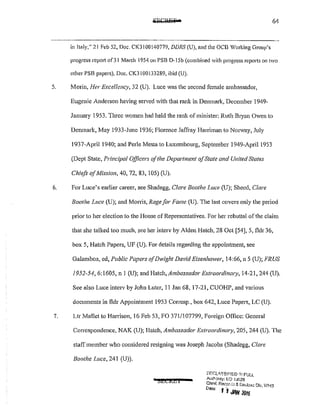 64
in Italy," 21 Feb 52, Doc. CK300140779, DDRS (U), and the OCB Working Group's
progress repm1 of31 March 1954 on PSB D-!Sb (combined with progress reports on two
other PSB papers), Doc. CK3 100133289, ibid (U).
5. Morin, Her Excellency, 32 (U). Luce was the second female ambassador,
Eugenic Anderson having served with that rank in Denmark, December 1949-
January 1953. Three women had held the rank of minister: Ruth Bryan Owen to
Denmark, May 1933-Junc 1936; florence Jaffray Harriman to Nonvay, July
1937-April 1940; and Perle Mesta to Luxembourg, September 1949-Aprll 1953
(Dept State, Principal Officers ofthe Department ofState and Unired States
Chiefs ofMission, 40, 72, 83, I05) (U).
6. For Luce's earlier career, see Shadegg, Clare Boothe Luce (U); Shccd, Clare
Boothe Luce (U); and Morris, Rage for Fame (U). The last covers only the period
prior to her election to the House of Representatives. For her rebuttal of the claim
that she talked too much, see her interv by Alden Hatch, 28 Oct [54], 5, fldr 36,
box 5, Hatch Papers, UF (U). For details regarding the appointment, see
Galambos, ed, Public Papers qfDwight David Eisenhower, 14:66, n 5 (U); FRUS
1952-54, 6:1605, n I (U); and Hatch, Ambassador Extraordinwy, 14-21, 244 (U),
See also Luce interv by John Luter, 11 Jan 68, 17w2], CUOHP, and various
documents in fldr Appointment 1953 Corrcsp., box 642, Luce Papers, LC (U).
7. Ur Mallet to Harrison, 16 Feb 53, FO 371/107799, Foreign Office: General
Correspondence, NAK (U); Hatch, Ambassador Extraordinwy, 205, 244 (U). The
staff member who considered resigning was Joseph Jacobs (Shadegg, Clare
Boothe Luce, 241 (U)),
• l5EEREI
Df,"CL!~SI~!ED r~t FULL
Autt-::Jnty: !:::0 IJ(J26
Chi~f. RecCJr-_!J & DedClsJ Dlv, WHS
Dote I i JNI 2015 .
 