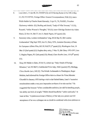 65
8. Luce interv, 11 Jan 68, 25, CUOHP (U); tel 52 Saving Rome to For Off, 6 May
53, FO 371/107743, Foreign Office: General Correspondence, NAK (U); interv
Wells Stabler by Charles Stuart Kennedy, 5 Apr 91, 74, FAOHC, Frontline
Diplomacy website. (U); Sterling and Ascoli, "Lady of Villa Taverna," 12 (U);
Rossetti, "Italian Woman's Thoughts," 20 (U); interv Elbridge Durbrow by Alden
Hatch, 22 Nov 54, tldr 27, box 5, Hatch Papers, UF (quote) (U).
9. Summary mins, London Ambassadors' mtg, 24~26 Sep 52, fldr London
Ambassadors' Mtg Sept 1952, box 31, Entry 1274, Assistant Secretary of State
for European Affairs Files, RG 59, NACP (1 51
quote) (U); rif'ashington Post, 19
Mar 53 (2nd quote) (U); Hughes diary entry, 3 Mar 53, tldr Diary 1953-1957, box
5, Hughes Papers, PU (3rd quote) (U); Sheed, Clare Boothe Luce, 119 (4'" quote)
(U).
10. Desp 205 Mallet to Eden, 20 Jul 53, w/encl rpt, "Italy: Heads of Foreign
Missions," nd, FO 48217, Confidential Print: Italy, NAK (quotes) (U); Shadegg,
Clare Boothe Luce, 242 (U). The British Ambassador in Washington, Roger
Makins, had informed the Foreign Office that at a di1mer for Prime Minister
Churchill in January 1953 during a visit to the United States, Luce's "excessive
emotionalism made a very poor impression on those of us who met her." l-Ie
suggested that because "ofher considerable ambition, her skill in handling people,
her ability and lack of scruple," Mallet should handle her "rather cautiously," at
least at first "A judicious mixture offlattery of the lady as a person and full
acceptance of her as a colleague can no doubt be combined with close relations on
RliiH&PFT !:'H:U·..~SlF!ED IJ•l FULL
Aulh::mty: EO 13£.28
Chrer. Recnrd:; & Declass Dlv IAIJ·/C
0
''" I!d .MIN 20Jo ·" "
 