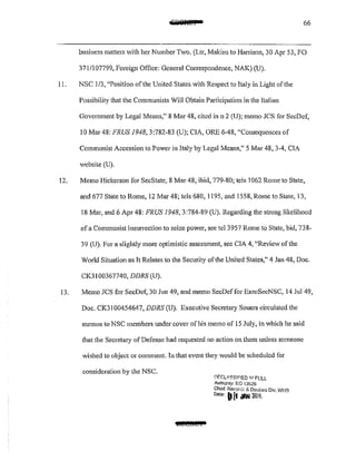 :fidiiilM I 66
business matters with her Number Two. (Ltr, Makins to Harrison, 30 Apr 53, FO
371 /I 07799, Foreign Office: General Correspondence, NAK) (U).
11. NSC 1/3, "Position of the United States with Respect to Jtaly in Light of the
Possibility that the Cornmunists Will Obtain Participation in the Italian
Government by Legal Means," 8 Mar 48, cited in n 2 (U); memo JCS for SccDcf,
10 Mar 48: FRUS 1948,3:782-83 (U); CIA, ORE 6-48, "Consequences of
Communist Accession to Power in Italy by Legal Means," 5 Mar 48, 3A, CIA
website (U).
12. Memo Hickerson for SecState, 8 Mar 48, ibid, 779~80; tels 1062 Rome to State,
and 677 State to Rome, 12 Mar 48; tels 680, 1195, and 1558, Rome to State, 13,
18 Mar, and 6 Apr 48: FRUS 1948,3:784-89 (U). Regarding the strong likelihood
of a Communist insurrection to seize power, sec tel3957 Rome to State, bid, 738-
39 (U). For a slightly more optimistic assessment, see CIA 4, "Review of the
World Situation as It Relates to the Security of the United States," 4 Jan 48, Doc.
CK31 00367740, DDRS (U).
13. Memo JCS for SecDef, 30 Jun 49, and memo SecDeffor ExccSccNSC, 14 Jul49,
Doc. CK31 00454647, DDRS (U). Executive Secretary Souers circulated the
memos to NSC members under cover of his memo of 15 July, in which he said
that the Secretary of Defense had requested no action on them unless someone
wished to object or comment. In that event they would be scheduled for
consideration by the NSC.
@IECit£1
l1EGLI>.SSIF!ED 11,1 FUll
Autnonty: f::O "13526
Chief. Recore:~ & Declnss Div, WHS
Dote' (1[1 ;WI 2llif:
 