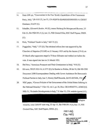 67
14. State OIR rpt, "Communism in the Free Vorld: Capabilities ofthe Communist
Party, Italy," JR-6165.22, Jan 53, ClA-RDP78-02646R00030005000!-9, CREST
Database, NACP (U).
I5. Schaffer, Ellsworth Bunker, 44 (U); memo Norberg for Morgan and Browne, 25
Feb 53, fldr PSB 091.4 (1), box 15, PSB Central Files, NSC StaffPapers, DDEL
(U).
16. Rich, "Political Trends in Italy," 469-75 (U).
17. Poggiolini, "Italy," 137 (U). The electoral reform law was approved by the
Chamber of Deputies (3 J2-80) on 21 January J953 and by the Senate (174-0) on
29 March after opponents staged a 72-hour filibuster and walked out before the
vote. It was signed into law on 31 March 1953.
18. Del Pero, '~American Pressures and Their Containment in Italy," 416 (U).
J9. Ed note, FRUS 1952-54, 6:1577 (U); ltr Bunker to Dulles, 28 Jul 52, fldr I-IS-CSG
Document 2590 Con·espondence Dealing with Covert Assistance for Democratic
Political Parties in Italy, box 7, History StaffRecords, Job 83-00764R, CIA~
20. NSC paper, '1
Current Policies of the Govemment ofthe United States Relating to
the National Security," J Nov 52, val. I, pt. III, Doc. CK3100265755, DDRS (U);
NIE-71, "Probable Developments in Italy," 31 Mar 53, CIA website (quote) (U);
remarks, mins LENAP cmte mtg, 22 Apr 53, fldr PSB 091.4 (J), box 15, PSB
Central Files, NSC StaffPapers, DDEL (U).
·!rt!l@11& I a
oso 'i.4qc)
CU>. 1-'tC<)
DECLASSIFIED IN PART
AulhOnty; EO 13526
Chief, Record$ & Deol!lSS Dlv, WHS ,
Date, 1 1 JAN. 2016
 