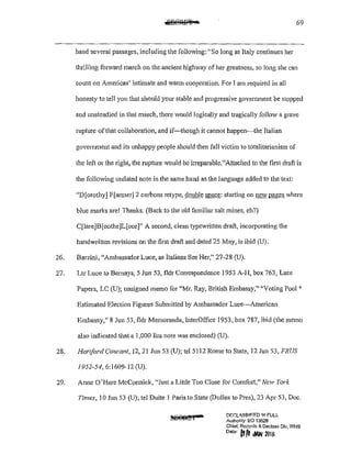 69
hand several passages, including the following: "So long as Italy continues her
thrilling forward march on the ancient highway of her greatness, so long she can
count on Americas' intimate and warm cooperation. For I am required in all
honesty to tell you that should your stable and progressive govermnent be stopped
and unsteadied in that march, there would logically and tragically follow a grave
rupture ofthat collaboration, and if-though it cannot happen-the Italian
government and its unhappy people should then fall victim to totalitarianism of
the left or the right, the rupture would be irreparable."Attached to the first draft is
the following undated note in the same hand as the language added to the text:
"D[orothyJ F[armer] 2 carbons retype, double space: starting on new pages where
blue marks are! Thanks. (Back to the old familiar salt mines, eh?)
C[Iare]B[oothe]L[uce]" A second, clean typewritten draft, incorporating the
handwritten revisions on the first draft and datec125 May, is ibid (U).
26. Barzini, "Ambassador Luce, as Italians See Her/' 27-28 (U).
27. Ltr Luce to Bemays, 5 Jun 53, fldr Correspondence 1953 A-H, box 763, Luce
Papers, LC (U); unsigned memo for "Mr. Ray, British Embassy," "Voting Pool*
Estimated Election Figures Submitted by Ambassador Luce-American
Embassy," 8 Jun 53, fldr Memoranda, InterOffice 1953, box 787, ibid (the memo
also indicated that a 1,000 lira note was enclosed) (U).
28. Hariford Courant. 12, 21 Jun 53 (U); tel 5112 Rome to State, 12 Jun 53, FRUS
1952-54, 6:1609-12 (U).
29. Arme O'Hare McCormick, "Just a Little Too Close for Comfmt," New York
Times, 10 Jun 53 (U); tel Dulte I Paris to State (Dulles to Pres), 23 Apr 53, Doc.
DF.r.LA.9SI~!ED '1-! FULL
Authonty: EO 13526
Chief, Rec:ards & Decfass Div, WHS
Dote (I [1 JAN 21JI&
 