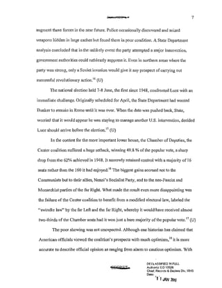 ;:,v 'e!ti'!l't• o · 7
augment these forces in the near future. Police occasionally discovered and seized
weapons hidden in large caches but found them in poor condition. A State Department
analysis concluded that in the unlikely event the party attempted a major insurrection,
government authorities could ruthlessly suppress it. Even in northern areas where the
patiy was strong, only a Soviet invasion would give it any prospect of can'Ying out
successful revolutionary action.14
(U)
The national election held 7-8 June, the first since 1948, confronted Luce with an
immediate challenge. Originally scheduled for April, the State Department had wanted
Bunkerto remain in Rome until it was over. When the date was pushed back, State,
wonied that it would appear he was staying to manage another U.S. intervention, decided
Luce should arrive before the election.15
(U)
In the contest for the more important lower house, the Chamber of Deputies, the
Center coalition suffered a huge setback, winning 49.8% of the popular vote, a sharp
drop from the 62% achieved in 1948. It narrowly retained control with a majority of 16
seats rather than the 160 it had enjoyed.16
The biggest gains accrued not to the
Communists but to their allies, Nelll1i's Socialist Party, and to the neo-Fascist and
Monarchist parties of the far Right What made the result even more disappointing was
the failure of the Center coalition to benefit from a modified electoral law, labeled the
"swindle lawH by the far Left and the far Right, whereby it would have received almost
two-thirds of the Chamber seats had it won just a bare majority of the popular vote.17
(U)
The poor showing was not unexpected. Although one historian has claimed that
American officials viewed the coalition's prospects with much optimism,18
it is more
accurate to describe official opinion as ranging from alarm to cautious optimism. With
'SECPBM
DF.r.L.o8-SIFfED !N FULL
AulhorJty: EO 13526
Chief, Records & Dec!ass Dlv, WHS
Date:
'fl JAN 20!1i
 