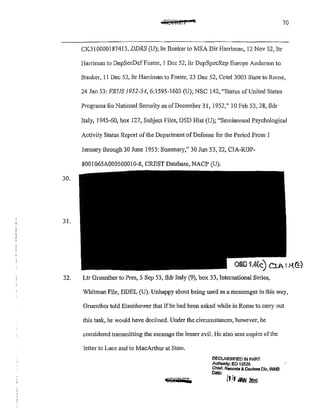 70
CK31 0000187413, DDRS (U); ltr Bunker to MSA Dir Harriman, 12 Nov 52, ltr
Harriman to DepSecDef Foster, 1 Dec 52, ltr DepSpecRep Europe Anderson to
Bunker, 11 Dec 52, 1tr Haniman to Foster, 23 Dec 52, Cote! 3003 State to Rome,
24 Jan 53: FRUS 1952-54,6:1595-1603 (U); NSC 142, "Status of United States
Programs for National Security as ofDecember 31, 1952," 10 Feb 53, 28, fldr
Italy, 1945-60, box 127, Subject Files, OSD Hist (U); "Semiannual Psychological
Activity Status Report of the Department of Defense for the Period From 1
January tlu·ough 30 June 1953: Summary," 30 Jun 53, 22, CIA-RDP-
8001 065A00050001 0-8, CREST Database, NACP (U).
30.
31.
OS[) Uk) CiA I H.~)
32. Ltr Gruenther to Pres, 5 Sep 53, fldr Italy (9), box 33, International Series,
Whitman File, DDEL (U). Unhappy about being used as a messenger in this way,
Gruenther told Eisenhower that if he had been asked while in Rome to cany out
this task, he would have declined. Under the circumstances, however, he
considered transmitting the message the lesser evil. He also sent copies ofthe
letter to Luce and to MacA1ihur at State.
'8Ji'iilPSJS
DECLASSIFIED IN PART
Aulhonty: EO 13526
Chler, R9{)M:Is & Decleas Dlv WHS
D.nte: '
1111 iiW 2flf6
 
