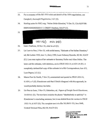 @JSGPFT 71
33. For a summary of the fail 1953 crisis and sketch of the 1954 negotiations, see
Campbell, Successfit! Negotiation, 3-21 (U).
34. Briefing notes for NSC mtg, "Italian Strike Situation," 9 Dec 53, CIAMRDP79R-
00890A000200020015-7, CREST Database, NACP (U).
35.
OSIJ i .4!c.)
36. lnterv Durbrow, 22 Nov 54, cited inn 8 (U).
37. Ltr Luce to Pres, 3 Nov 53, with atchd memo, "Estimate ofthe Italian Situation,"
nd, fldr Letters 1953, box 11, Entry 2783, Luce Embassy Records, RG 84, NACP
(U). Luce sent copies of her estimate to Secretary Dulles and Allen Dulles. The
letter and the estimate, with deletions, are in fl?US 1952-54,6:1631-34 (U). A
completely declassified copy ofthe estimate is in fldr CmTespondence, box 633,
Luce Papers, LC (U).
38. Memo Pres for Smith, 7 Nov 53, summarized and quoted in FRUS 1952-54,
6:1634, n 1 (U). Eisenhower said that ifSmith disagreed with this approach, he
would probably destroy the letter.
39. Ltr Pres to Luce, 7 Nov 53, Galambos, ed, Papets ofDwight David Eisenhower,
14:659-61 (U). The text here includes the phrase "clandestinely or publicly" in
Eisenhower's concluding sentence, but it was deleted fi·om the version in FRUS
1952-54, 6:1637 (U). The complete text is in file 765.00/11-753, box 3949,
Central Decimal Files, RG 59, NACP (U).
DECLASSIFIED IN PART
Authonty: eo 13526
Chief, Reoorda & Dootess Olv, WHS
POlO: lt[I oliW 2Jl&
 