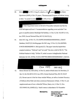 CSE€4&4 72
40. Mem~for DCI, 4 Aug 53, cited inn 30 ·Chief,
Operations (DD/P), 6 Nov 53; paper, "Recommended Program of Political Action
in Italy," nd, atchd to mem~for DDI, 9 Nov 53
State Depmiment memo at the end of December indicated only that the
OCB had approved Luce's "recommendations regarding covert activities" but
gave no specifics (memo Bonbright for SecState, 31 Dec 53, file 765.00/12-3153,
box 3949, Central Decimal Files, RG 59, NACP) (U).
41. Mins lAC mtg, 10 Nov 53, CIA-RDP82-00400R0001 000060008-2, CREST
Database, NACP (U); briefing paper for NSC mtg, 12 Nov 53, CIA-RDPSOR-
Ol44JR-000200020003-6. ibid (quote) (U). The paper bears the handwritten
marginal notations: "Estimate" and "not used." See also a draft of SE-54, ''The
Political Outlook in Italy," 28 Dec 53, atchd to memo ActiilgExecSec National
Estimates for lAC, 28 Dec 53 (CIA-RDP79R-00890A0002000020042-7, ibid (U).
42. Memo Stewati for ASD (ISA), 16 Dec 53, atchd w!Nash memo for Merchant, 23
Dec 53, file 765.00112-2353, box 3943, Central Decimal Files, RG 59, NACP
(U). Stewart saw to it that her ideas reached Wilson, as well as Assistant Secretary
of Defense (ISA) Nash and others (memcon Christenson w/Nash, 15 Dec 53, and
supplemental note ofconv w/SecDef Wilson, Nash, et al, 16 Dec 53, Doc.
CKJl00493570, DDRS) (U)). Nash's memo to Merchant of 23 December
DECLASSII=IEO IN PART
Authority. EO 13526
Chief, Records&. Declaas Olv, WHS
Date; il-l JIIN lruli
' .
 