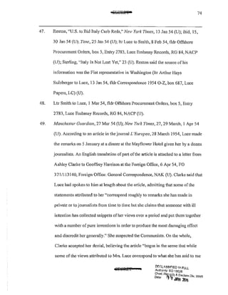 74
47. Reston, "U.S. to Bid Italy Curb Reds," New York Times, 13 Jan 54 (U); ibid, 15,
30 Jan 54 (U); Time, 25 Jan 54 (U); ltr Lucc to Smith, 8 Feb 54, fldr Offshore
Procurement Orders, box 5, Entry 2783, Luce Embassy Records, RG 84, NACP
(U); Sterling, ;,Italy Is Not Lost Yet," 23 (U). Reston said the source of his
information was the Fiat representative in Washington (ltr Arthur Hays
Sulzberger to Luce, 13 Jan 54, fldr Correspondence 1954 0-Z, box 687, Luce
Papers, LC) (U).
48. Ltr Smith to Luce, I Mar 54, fldr Offshore Procurement Orders, box 5, Entry
2783, Luce Embassy Records, RG 84, NACP (U).
49. A1anchester Guardian, 27 Mar 54 (U); New York Times, 27,29 March, I Apr 54
(U). According to an article in the journal L 'Europeo, 28 March 1954, Luce made
the remarks on 5 January at a dinner at the Mayflower Hotel given her by a dozen
journalists. An English translation of part ofthe article is attached to a letter from
Ashley Clarke to Geoffrey Hat1'ison at the Foreign Office, 6 Apr 54, FO
371/113140, Foreign Office: General Correspondence, NAK (U). Clarke said that
Luce had spoken to him at length about the article, admitting that some of the
statements attributed to her "correspond roughly to remarks she has made in
private or to joumalists from time to time but she claims that someone with ill
Intention has collected snippets of her views over a period and put them together
with a number of pure inventions in order to produce the most damaging effect
and discredit her gencra1ly." She suspected the Communists. On the whole,
Clarke accepted her denial, believing the article "bogus in the sense that while
some of the views attributed to Mrs. Luce correspond to what she has said to me
OEr.Lil,.SS!~!ED It>! FULL
Autllonty: EO 13526
g:;:~· Rr.
1~w1~ & Declass Dlv, WHS
f Ji!N 20!6
 
