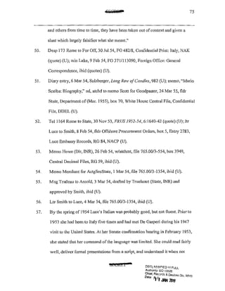 75
and others from time to time, they have been taken out ofcontext and given a
slant Vhich largely falsifies what she meant."
50. Desp 173 Rome to For Off, 30 Ju1 54, FO 482/8, Confidential Print: Italy, NAK
(quote) (U); min Lake, 9 Feb 54, FO 371/113090, Foreign Office: General
Correspondence, ibid (quotes) (U).
51. Diary entry, 6 Mar 54, Sulzberger, Long Row ofCandles, 982 (U); memo, "Mario
Scelba: Biogr.aphy," nd, atchd to memo Scott for Goodpaster, 24 Mar 55, fldr
State, Department of(Mar. 1955), box 70, Vhite House Central File, Confidential
File, DDEL (U).
52. Tcl1164 Rome to Stale, 30 Nov 53, FJWS 1952-54,6:1640-42 (quote) (U); ltr
Luce to Smith, 8 Feb 54, fldr Offshore Procurement Orders, box 5, Entry 2783,
Luce Embassy Records, RG 84, NACP (U).
53. Memo Howe (Dir, INR), 26 l'eb 54, w/atchml, file 765.00/3-554, box 3949,
Central Decimal l'iles, RG 59, ibid (U).
54. Memo Merchant for ActgSecState, I Mar 54, file 765.00/3-1354, ibid (U).
55. M sg Trudeau to Arnold, 3 Mar 54, drafted by Trueheart (State, INR) and
approved by Smith, ibid (U).
56. Ltr Smith to Luce, 4 Mar 54, file 765.00/3-1354, ibid (U).
57. By the spring of 1954 Luce's Italian was probably good, but not fluent. Prior to
1953 she had been to Italy five times and had met De Gasperi during his 1947
visit to the United States. At her Senate confinnation hearing in February 1953,
she stated that her command of the language was limited. She could read fairly
well, deliver formal presentations from a script, and understand it when not
Mrei&l •
DF.f';L'SSJF!ED If! FULL
Authonty; EO 13526
Chief, Recards & Decl<>ss 0 . WI ,
o.,., lift oWl 2fJ15 "· "'
 