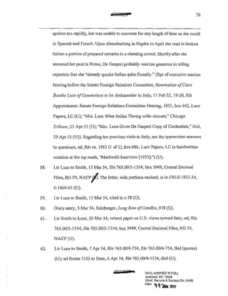 76
spoken too rapidly, but was unable to converse for any length of time as she could
in Spanish and French. Upon disembarking in Naples in April she read in broken
Italian a portion of prepared remarks to a cheering crowd. Shortly after she
assumed her post in Rome, De Gasperi probably was too generous in telling
reporters that she "already speaks ltalian quite fluen1ly." (Rpt ofexecutive session
hearing before the Senate Foreign Relations Committee, Nomina/ion ofClare
Boothe Luce ofConnecticut to be Ambassador to Italy, 17 Feb 53, 19-20, fldr
Appointment: Senate Foreign Relations Committee Hearing, 1953, box 642, Luce
Papers, LC (U); "Mrs. Luce Wins Italian Throng with--Accent," Chicago
Tribune, 23 Apr 53 (U); "Mrs. Luce Gives De Gasperi Copy of Credentials," ibid,
29 Apr 53 (U)). Regarding her previous visits to Italy, see the typewritten answers
to questions, nd, fldr ca. 1953 (1 of2), box 686, Luce Papers, LC (a handwritten
notation at the top reads, "Martinelli Interview [1953].") (U).
58. L!T Luce to Smith, 13 Mar 54, file 765.00/3-1354, box 3949, Central Decimal
Files, RG 59, NACP/J.The letter, with portions excised, is in FRUS 1952-54,
6:1660-63 (U).
59. Ltr Luce to Smith, 13 Mar 54, cited inn 58 (U).
60. Diary entry, 5 Mar 54, Sulzberger, Long Row ofCandles, 978 (U).
61. Ltr Smith to Luce, 26 Mar 54, w/encl paper on U.S. views toward Italy, nd, file
765.00/3-1354, file 765.00/3-1354, box 3949, Central Decimal Files, RG 59,
NACP (U).
62. Ltr Luce to Smith, 7 Apr 54, file 765.00/4-754, file 765.00/4-754, ibid (quotes)
(U); tel Rome 3102 to State, 6 Apr 54, file 765.00/4-1554, ibid (U).
:ii.KGafT !:'lF.~LA.SSIF!ED 1N FULL
Authonty: EO 13526
Chief. Records & Declass Div, WH'3
Date '111 'JAN liJlli'
 