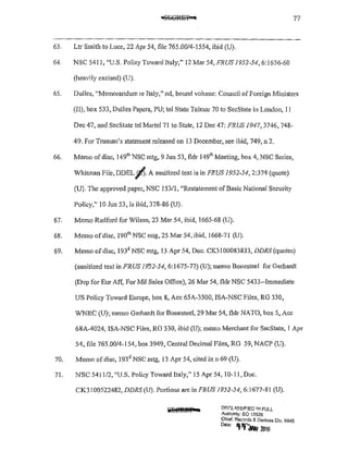 77
63. Ltr Smith to Luce, 22 Apr 54, file 765.00/4-1554, ibid (U).
64. NSC 5411, "U.S. Policy Toward Italy," 12 Mar 54, FRUS 1952-54,6:1656-60
(heavily excised) (U).
65. Dulles, "Memorandum re Italy," nd, bound volume: Council ofForeign Ministers
(11), box 533, Dulles Papers, PU; tel State Te!mar 70 to SecState in London, II
Dec 47, and SecState tel Martel 71 to State, 12 Dec 47: FRUS 1947,3746, 748-
49. For Truman's statement released on 13 December, see ibid, 749, n 2.
66. Memo ofdisc, 149111
NSC mtg, 9 Jun 53, fldr 1491
h Meeting, box 4, NSC Series,
Whitman File, DDELJl>.A sanitized text is in FRUS 1952-54,2:374 (quote)
(U). The approved paper, NSC 153/1, "Restatement ofBasic National Security
Policy," 10 .fun 53, is ibid, 378-86 (U).
67. Memo Radford for Wilson, 23 Mar 54, ibid, 1665-68 (U).
68. Memo ofdisc, 190'" NSC mtg, 25 Mar 54, ibid, 1668-71 (U).
69. Memo ofdisc, 193' NSC mtg, 13 Apr 54, Doc. CK3100083833, DDRS (quotes)
(sanitized text in FRUS 19'52-54, 6:1675-77) (U); memo Bonesteel for Gerhardt
(Dep for Eur Aff, For Mil Sales Office), 26 Mar 54, fldr NSC 5433--lmmediate
US Policy Toward Europe, box 8, Ace 65A-3500, ISA-NSC Files, RG 330,
WNRC (U); memo Gerhardt for Bonesteel, 29 Mar 54, fldr NATO, box 5, Ace
68A-4024, ISA-NSC Files, RG 330, ibid (U); memo Merchant for SecState, I Apr
54, file 765.00/4-I 54, box 3949, Central Decimal Files, RG 59, NACP (U).
70. Memo ofdisc, 193' NSC mtg, 13 Apr 54, cited inn 69 (U).
71. NSC 541112, "U.S. Policy Toward Italy," 15 Apr 54, I0-11, Doc.
CK3100522482, DDRS (U). Portions are in FRUS 1952-54, 6:1677-81 (U).
DF.C':l6,SSIF!ED ~~~FULL
Authority; EO 13526
Chief. Records & Declass Dlv, WHS
o.,., 'f"filw 21116
 
