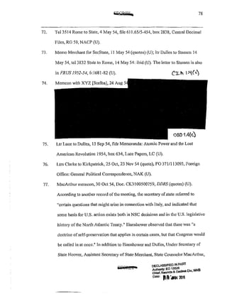 78
72. Tel3514 Rome to State, 4 May 54, file 611.65/5-454, box 2838, Central Decimal
Files, RG 59, NACP (U).
73. Memo Merchant for SccState, 11 May 54 (quotes) (U); ltr Dulles to Stassen 14
May 54, tel3832 State to Rome, 14 May 54: ibid (U). The letter to Stassen is also
in FRUS 1952-54, 6:1681-82 (U).
74. Memcon with XYZ [Scelba), 24 Aug
75. Ltr Luce to Dulles, 13 Sep 54, fldr Memoranda: Atomic Power and the Lost
American Revolution 1954, box 634, Luce Papers, LC (U).
76. Ltrs Clarke to Kirkpatrick, 25 Oct, 23 Nov 54 (quote), FO 3711113093, l'oreign
Office: General Political Correspondence, NAK (U).
77. MacArthm memcon, 30 Oct 54, Doc. CK3100500759, DDRS (quotes) (U).
According to another record ofthe meeting, the secretary ofstate referred to
"certain questions that might arise in connection with Italy, and indicated that
some basis for U.S. action exists both in NSC decisions and in the U.S. legislative
history of the Nmih Atlantic Treaty." Eisenhower observed that there was 11
a
doctrine ofself-preservation that applies in ce1tain cases, but that Congress would
be called in at once.~ In addition to Eisenhower and Dulles, Under Secretary of
State Hoover, Assistant Secretary of State Merchant, State Counselor MacAtthur,
i:E8R£f4
oecLASSIFtED N PART
A thOMY' EO 1a526
C~lef, ~s &. Declaas Dlv, WHS
D•••: IU'i'IAN 2M5
 
