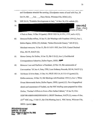 79
and Goodpaster attended the meeting. (Goodpaster memo of confwith Pres, 30
Oct 54, fldr _,box_, Diary Series, Whitman File, DDEL) (U).
78. NIE 24-54, "Probable Developments in Italy," 16 Nov 54, CIA website (U).
79. CS01.4Cc)
Cu>. l•'i(<)
note, tel Secto
4 Paris to State, 16 Dec 54 (quote): FRUS 1952-54, 6:1711, 1717, and n 4 (U).
80. Memcon Dulles w/Pres, I0 Jan 55, fldr Meetings with President 1954 (I), box 1,
Dulles Papers, DDEL (U); Schratz, "Robert Bostwick Carney," 244-45 (U);
Merchant memcon, 10 Jan 55, file 611.65/1-1055, box 2539, Central Decimal
Files, RG 59, NACP (U).
81. Memo Cmney for Dulles, 18 Jan 55, fldr C-D (I), box 2, Confidential
Con-espondence Subseries, Dulles Papers, DDEL ~
82. Memcon Luce and Durbrow w/Tarchiani, 22 Nov 54, fldr memoranda of
Conversation '54, box 4, Entry 2783, Luce Embassy Records, RG 84, NACP (U).
83. Tel Rome 2218 to State, 15 Dec 54, FRUS 1952-54,6:1713-15 (quote)(U);
Dulles memcon, 14 Dec 54, fldr Meetings with President 1954 (1), box 1, 'White
House Memoranda Series, Dulles Papers, DDEL (quote) (U). For a biographical
sketch and assessment of Fanfani, see the NSC briefing notes prepared for Allen
Dulles, ''Fanfani's Efforts to Fonn a New Italian Cabinet," 14 Jan 54, CIA-
RDP79R-00890A000200030030-9, CREST Database, NACP (U); memo ofdisc,
237'" NSC mtg, 17 Feb 55, fldr 23th Meeting, box 6, NSC Series, Whitman File,
DDEL (quote)~
DECLASSIFIED IN PART
Authority: EO 13526
~~~::· RSiWdfff~filass Div, WHS aBZCIC£1
 