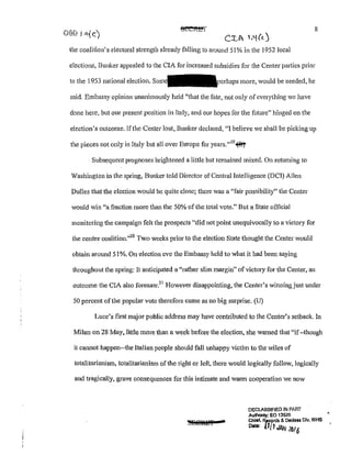 8
the coalition's electoral strength already falling to around 51% in the 1952 local
elections, Bunker appealed to the CIA for increased subsidies for the Center parties prior
to the 1953 national election. perhaJ>S more, would be needed, he
said. Embassy opinion unanimously held "that the fate, not only ofeverything we have
done here, but our present position in Italy, and our hopes for the future" hinged on the
election's outcome. If the Center lost, Bunker declared, "I believe we shall be picking up
the pieces not only in Italy but all over Europe for years.''19
~
Subsequent prognoses brightened a little but remained mixed. On rctuming to
Washington in the spring, Bunker told Director of Central Intelligence (DCI) Allen
Dulles that the election would be quite close; there was a "fair possibility" the Center
would win "a fraction more than the 50% of the total vote.1
' But a State official
monitoring the campaign felt the prospects "did not point unequivocally to a victory for
the center coalition."20
Two weeks prior to the election State thought the Center would
obtain around 51%. On election eve the Embassy held to what it had been saying
throughout the spring: It anticipated a "rather slim margin" of victory for the Center, an
outcome the CIA also foresaw?
1
However disappointing, the Center's winning just under
50 percent ofthe popular vote therefore came as no big surprise. (U)
Luce's first major public address may have contributed to the Center's setback. In
Milan on 28 May, little more than a week before the election, she warned that "if-though
it cannot happen--the Italian people should fall unhappy victim to the wiles of
totalitarianism, totalitarianism of the right or left, there would logically follow,logically
and tragically, grave consequences for this intimate and warm cooperation we now
DECLASSIFIED IN PART
Aulhonly: EO 13526
Chief, ~ & Declass Dlv, WHS
Dote: tl[! JAN 2016
 