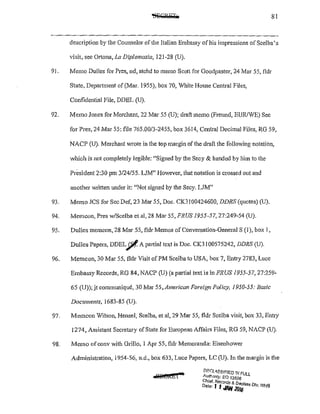 81
description by the Counselor of the Italian Embassy of his impressions ofScelba's
visit, see Ortona,La Diplomazia, 121-28 (U).
91. Memo Dulles for Pres, nd, atchd to memo Scott for Goodpaster, 24 Mar 55, fldr
State, Department of(Mar. 1955), box 70, White House Central Files,
Confidential File, DDEL (U).
92. Memo Jones for Merchant, 22 Mar 55 (U); draft memo (Freund, EUR/WE) Sec
for Pres, 24 Mar 55: file 765.00/3-2455, box 3614, Central Decimal Files, RG 59,
NACP (U). Merchant wrote in the top margin of the draft the following notation,
which is not completely legible: "Signed by the Secy & handed by him to the
President 2:30pm 3/24/55. LJM" 1-Iowever,that notation is crossed out and
another written under it: «Not signed by the Secy. LJM"
93. Memo JCS for Sec Def, 23 Mar 55, Doc. CK3100424600, DDRS (quotes) (U).
94. Memcon, Pres w/Scelba et al, 28 Mar 55, FRUS 1955-57, 27:249-54 (U).
95. Dulles memcon, 28 Mar 55, fldr Memos of Conversation-GeneralS (1), box I,
Dulles Papers, DDELjl!.A partial text is Doc. CK3!00575242, DDRS (U).
96. Memcon, 30 Mar 55, fldr Visit of PM Scelba to USA, box 7, Entry 2783, Luce
Embassy Records, RG 84, NACP (U) (a partial text is in FRUS 1955-57, 27:259-
65 (U));jt communique, 30 Mar 55,American Foreign Policy, 1950~55: Basic
Documents, 1683-85 (U).
97. Memcon Wilson, Hensel, Scelba, et al, 29 Mar 55, fldr Scelba visit, box 33, Entry
1274, Assistant Secretary ofState for European Affairs Files, RG 59, NACP (U).
98. Memo ofconv with Grillo, 1 Apr 55, fldr Memoranda: Eisenhower
Administration, 1954-56, n.d., box 633, Luce Papers, LC {U). In the margin is the
DF.I:ll8Hc:!ED IN FUll
Au.!homy: EO 13526
Chref. Records il. D
Date: J 1 JAN 20~Iass D/v, WI-}S
 