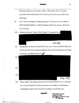 82
following notation in Luce's hand: "April 1, 1955 in New York." Luce had
accompanied the Scelba party to New York as part of a six~city tour after it left
V/ashinglon.
99. CIA, "Current Intelligence Weekly Summary," 9 Jun 55, Pt 2:16, CIA-RDP79-
00927A0005000!000001-7, CREST Database, NACP (U); ed note, FRUS 1955-
57,27:276 (U).
100. Sterling and Ascoli, "Lady of Villa Taverna," 16 (quote) (U);
oso "1.41<)
101. Stenographic red ofconv between DCI, Lucc, ct al, 11 Jan 55, fldr DCJ-Memo for
the Record 1955, box 8, Executive Registry Files, Files of the Directors of Central
Intelligence, Job 80R01731R, CIA
102.
103.
104.
-1 OS. Henry Jordan, "How ltaly.'s Govenunent Lets Heroin flood the U.S.," Bluebook,
101, 2 (June 1955):24-32, 81-82 (U); memo Luce, 26 May 55, fldr Missions,
Investigations, Heroin 1955, box 634, Luce 11
apers, LC (U) (also Doc.
4fJ£Ci&i DECLASSIFIED IN PARr
Authonty: EO 13526
Chief, lj.!~rds & OOOsss Dlv WHS
Date' IJtl oiAI; 21116 ,
 