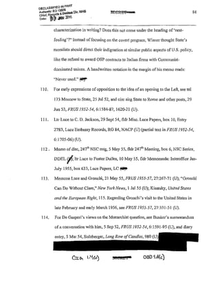 DECLASSIFIED IN PART
AUthOOty: EO 1 ~~!1.~& Olv, WHS
Chief, R~jr<l•,.., '!%
Date: L! 1.! WI'" .,::.
characterization in writing? Does this not come under the heading of 'nest~
fouling'?" Instead offocusing on the cove11 program, Visner thought State's
moralists should direct their indignation at similar public aspects of U.S. policy,
like the refusal to award OSP contracts to Italian firms with Communist-
dominated unions. A handwritten notation in the margin of his memo reads:
"Never used." (t!i!!f'
110. For early expressions ofopposition to the idea ofan opening to the Left, see tel
173 Moscow to State, 25 Jul 52, and eire airg State to Rome and other posts, 29
Jun53, FRUS 1952-54, 6:1584-87, 1620-21 (U).
111. Ltr Luce to C. D. Jackson, 29 Sept 54, f!dr Misc. Luce Papers, box I0, Enn·y
84
2783, Luce Embassy Records, RG 84, NACP (U) (pa1tia1 text in FRUS 1952-54,
6:1705-06) (U).
112. Memo ofdisc, 24i11
NSC mtg, 5 May 55, fldr 24ih Meeting, box 6, NSC Series,
DDEL cl'f; ltr Luce to Foster Dulles, 10 May 55, fldr Mem..oranda: Interoffice Jan-
July 1955, box 633, Luce Papers, LC ~
113. Memcon Luce and Gronchi, 21 May 55, FRUS 1955-57, 27:267-71 (U); "Gronchi
Can Do Vithout Clare," New York News, 1 Ju155 (U); Kisatsky, United States
and the European Right, 115. Regarding Gronchi's visit to the United States in
late February and early March 1956, seeFRUS 1955-57, 27:331-51 (U).
114. For De Gasperi's views on the Monarchist question, see Bunker's memorandum
ofa conversation with him, 5 Sep 52, FRUS 1952-54,6:1591-95 (U), and diary
entry, 5 Mar 54, Sulzberger~ Long Row ofCandles, 980
:J@t!i&i. OSI.H.4(c)
 