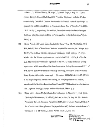86
14 Oct 91, 2; Wil!iam Harrop, 24 Aug 93, 2; James Engle, I Aug 88, 1-2; and
Horace Torbert, 31 Aug 88, 3: FAOHC, Frontline Diplomacy website (U). For
comments by Cavendish Cannon, Ambassador in Greece; James Riddleberger in
Yugoslavia; and Douglas Dillon in France, see Lo11g Row o.fCcmdles, 916, 1006,
1010, 1018 (U), respectively. In addition, Gruenther complained to Sulzberger
that Luce talked too much and that he "was appalled by her indiscretion." (ibid,
992) (U).
121. Memo Pres, 9 Jul 54, and memo SecState for Pres, 7 Aug 54, FRUS 1952-54, 8:
471, 489 (U). Part ofEisenhower's memo is quoted in Mandate for Change, 416-
17 (U). The military facilities agreement was signed on 20 October 1954, two
weeks after the Trieste agreement was concluded (FRUS 1952-54, 8:579, n 2)
(U). The Italian Government's signature ofthe NATO Status of Forces (SOF)
agreement, which was delayed by the redeployment during the summer of 1955 of
U.S. forces from Austria to northern Italy following conclusion of the Austrian
State Treaty, did not take place until!! November 1955 (FRUS 1955-57,27:309,
n 2). Regarding the Austrian State Treaty, the redeployment of U.S. forces,
creation of the Southern European Task Force (SETAF) headquattcred at Verona,
see Leighton, Strategy, Money, and the Neli' Look, 588-91 (U).
122. Diary entry, 10 Aug 54, Fen·ell, ed, Dimy ofJames C. Hagerty, 114 (U); Cook,
Declassified Eisenhower, 195-96 (U); ltr Luce to Pres, 20 Aug 54, fldr: Atomic
Power and the Lost American Revolution 1954, box 634, Luce Papers, LC (U). A
list of more than20 recipients of the paper is ibid. (U) Dulles's letter to Luce ofl
September is in fldr Russia, Atomic Power, box CL 1, ibid (U).
'!;ECkEl 4
flF.(";l'5!81FJED li'! FULL
Au!honty: EO 13526
Chief. RecnrJs & Declflss Dlv WH'-:
""• [)/1 JAN 2Dt6 . .
 