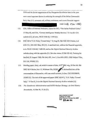 c@MRiz.t:ua 88
1956 and the Soviet suppression of the Hungarian Revolution later in the year
were more impmtant factors in reducing the strength of the Italian Communist
Patty than U.S. economic aid, military assistance, and covett financial suppO!i
OSD Vi~ C.) C:tl>.- I.<J(c)
133. CIA, Office of National Estimates, memo for DCI, "The Italian Political Crisis,"
17 May 60, and CIA, "CuiTent Intelligence Weekly Review," 23 Jun 60: CIA
website (U); ed note, FRUS 1958-60, 7:599 (U).
134. NSC 6014,"0.8. Policy Toward Italy," 16 Aug 60, fldr NSC 6014 Series, Lot
63D-351, S/S-NSC files, SD (U). A sanitized text, without the financial appendix,
is in FRUS 1958-60, 7:600-09, and on the Digital National Security Archive
website along with the appendix (U). See also memo JCSM-383-60, Twining for
SecDef, 29 August 1960, fldr Italy 091, box 2, Ace 64A-2093, OSD Subject Files,
RG 330, WNRC (U).
135. Briefing paper, Gray,nd, atchd to memo ofdisc, 470
111
NSC mtg, 20 Dec 60, fldr
NSC 6014 Series, box 13, Whitman File, DDEL~declassifiedtext ofthe
memorandum ofdiscussion, with one small excision, is Doc. CK3100308849,
DDRS (U). The text of the approved paper (NSC 601411), "U.S. Policy Toward
Italy," 19 Jan 61, is on the Digital National Security Archive website (U).
136. The Eisenhower Administration and NATO Nuclear Strategy: An Oral Histmy
Roundtable, 16 Mar 90, 35-36 (U).
DECLASSIFIED IN PART
Authonty: EO 13526
Chief, Records & Oeclass Dlv, WHS
0810
' Bft ;IAN 2016
 
