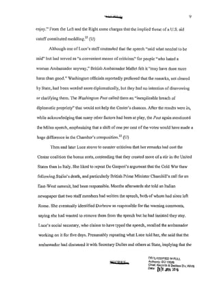 enjoy." Prom the Left and the Right came charges that the implied threat of a U.S. aid
cutoff constituted meddling?2
(U)
Although one ofLuce's staff contended that the speech "said what needed to be
said" but had served as "a convenient means ofcriticism" for people '.vho hated a
woman Ambassador anyway," British Ambassador Mallet felt it ';may have done more
harm than good." Washington officials rcpmtedly prefened that the remarks, not cleared
by State, had been worded more diplomatically, but they had no intention of disavowing
or clarifying them. The Washington Post called them an "inexplicable breach of
diplomatic propriety" that would not help the Center's chances. After the results were in,
while acknowledging that many other factors had been at play, the Post again mentioned
the Milan speech, emphasizing that a shift ofone per cent ofthe votes would have made a
huge difference in the Chamber's composition?3
(U)
Then and later Luce strove to counter criticism that her remarks had cost the
Center coalition the bonus seats, col}tending that they created more ofa stir in the United
States than in Italy. She liked to repeat De Gasperi's ¥gument that the Cold War thaw
following Stalin's death, and particularly British Prime Minister Churchill's call for an
East-West summit, had been responsible. Months afterwards she told an Italian
newspaper that two staffmembers had written the speech, both ofwhom had since left
Rome. She eventually identified Durbrow as responsible for the warning comments,
saying she had wanted to remove them from the speech but he had insisted they stay.
Luce's social secretary, who claims to have typed the speech, recalled the ambassador
working on it for five days. Presumably repeating what Luce told her, she said that the
ambassador had discussed it with Secretary Dulles and others at State, implying that the
S*'CRFT
!:'IF.~LASSIFIED !11 FULL
Authonty: EO 13526
Chief, Records & -Deelass Dlv, WHS
D•te: [1[1 JliN 20 lh
 