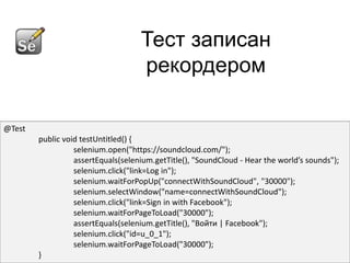Тест записан
                                    рекордером

@Test
        public void testUntitled() {
                  selenium.open("https://soundcloud.com/");
                  assertEquals(selenium.getTitle(), "SoundCloud - Hear the world’s sounds");
                  selenium.click("link=Log in");
                  selenium.waitForPopUp("connectWithSoundCloud", "30000");
                  selenium.selectWindow("name=connectWithSoundCloud");
                  selenium.click("link=Sign in with Facebook");
                  selenium.waitForPageToLoad("30000");
                  assertEquals(selenium.getTitle(), "Войти | Facebook");
                  selenium.click("id=u_0_1");
                  selenium.waitForPageToLoad("30000");
        }
 