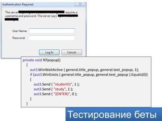 private void NTpopup()
  {
     aut3.WinWaitActive ( general.title_popup, general.text_popup, 1);
     if (aut3.WinExists ( general.title_popup, general.text_popup ).Equals(0))
     {
        aut3.Send ( "studentt", 1 );
        aut3.Send ( "study", 1 );
        aut3.Send ( "{ENTER}", 0 );
     }
  }


                           Тестирование беты
 