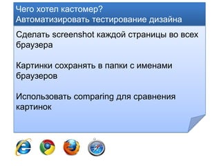 Чего хотел кастомер?
Автоматизировать тестирование дизайна
Сделать screenshot каждой страницы во всех
браузера

Картинки сохранять в папки с именами
браузеров

Использовать comparing для сравнения
картинок
 