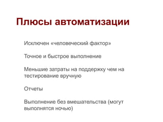 Плюсы автоматизации

 Исключен «человеческий фактор»

 Точное и быстрое выполнение

 Меньшие затраты на поддержку чем на
 тестирование вручную

 Отчеты

 Выполнение без вмешательства (могут
 выполнятся ночью)
 