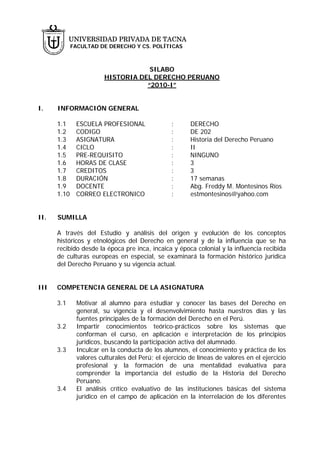 UNIVERSIDAD PRIVADA DE TACNA
             FACULTAD DE DERECHO Y CS. POLÍTICAS



                                    SILABO
                        HISTORIA DEL DERECHO PERUANO
                                   “2010-I”


I.    INFORMACIÓN GENERAL

      1.1     ESCUELA PROFESIONAL                :      DERECHO
      1.2     CODIGO                             :      DE 202
      1.3     ASIGNATURA                         :      Historia del Derecho Peruano
      1.4     CICLO                              :      II
      1.5     PRE-REQUISITO                      :      NINGUNO
      1.6     HORAS DE CLASE                     :      3
      1.7     CREDITOS                           :      3
      1.8     DURACIÓN                           :      17 semanas
      1.9     DOCENTE                            :      Abg. Freddy M. Montesinos Ríos
      1.10    CORREO ELECTRONICO                 :      estmontesinos@yahoo.com


II.   SUMILLA

      A través del Estudio y análisis del origen y evolución de los conceptos
      históricos y etnológicos del Derecho en general y de la influencia que se ha
      recibido desde la época pre inca, incaica y época colonial y la influencia recibida
      de culturas europeas en especial, se examinará la formación histórico jurídica
      del Derecho Peruano y su vigencia actual.


III   COMPETENCIA GENERAL DE LA ASIGNATURA

      3.1     Motivar al alumno para estudiar y conocer las bases del Derecho en
              general, su vigencia y el desenvolvimiento hasta nuestros días y las
              fuentes principales de la formación del Derecho en el Perú.
      3.2     Impartir conocimientos teórico-prácticos sobre los sistemas que
              conforman el curso, en aplicación e interpretación de los principios
              jurídicos, buscando la participación activa del alumnado.
      3.3     Inculcar en la conducta de los alumnos, el conocimiento y práctica de los
              valores culturales del Perú; el ejercicio de líneas de valores en el ejercicio
              profesional y la formación de una mentalidad evaluativa para
              comprender la importancia del estudio de la Historia del Derecho
              Peruano.
      3.4     El análisis crítico evaluativo de las instituciones básicas del sistema
              jurídico en el campo de aplicación en la interrelación de los diferentes
 