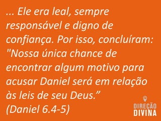 ... Ele era leal, sempre
responsável e digno de
confiança. Por isso, concluíram:
"Nossa única chance de
encontrar algum motivo para
acusar Daniel será em relação
às leis de seu Deus.”
(Daniel 6.4-5)
 