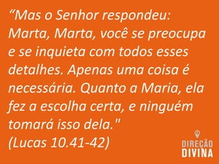 “Mas o Senhor respondeu:
Marta, Marta, você se preocupa
e se inquieta com todos esses
detalhes. Apenas uma coisa é
necessária. Quanto a Maria, ela
fez a escolha certa, e ninguém
tomará isso dela."
(Lucas 10.41-42)
 
