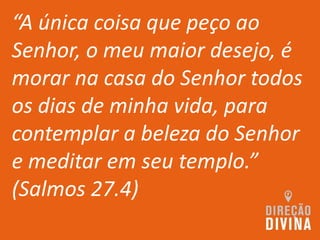 “A única coisa que peço ao
Senhor, o meu maior desejo, é
morar na casa do Senhor todos
os dias de minha vida, para
contemplar a beleza do Senhor
e meditar em seu templo.”
(Salmos 27.4)
 