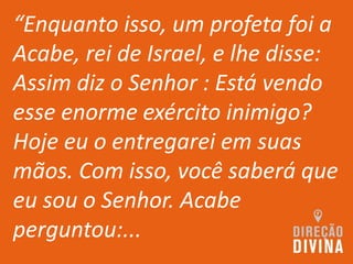 “Enquanto isso, um profeta foi a
Acabe, rei de Israel, e lhe disse:
Assim diz o Senhor : Está vendo
esse enorme exército inimigo?
Hoje eu o entregarei em suas
mãos. Com isso, você saberá que
eu sou o Senhor. Acabe
perguntou:...
 