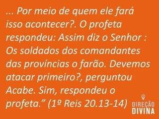 ... Por meio de quem ele fará
isso acontecer?. O profeta
respondeu: Assim diz o Senhor :
Os soldados dos comandantes
das províncias o farão. Devemos
atacar primeiro?, perguntou
Acabe. Sim, respondeu o
profeta.” (1º Reis 20.13-14)
 