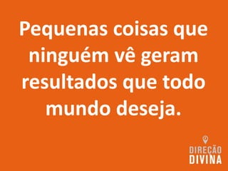 Pequenas coisas que
ninguém vê geram
resultados que todo
mundo deseja.
 