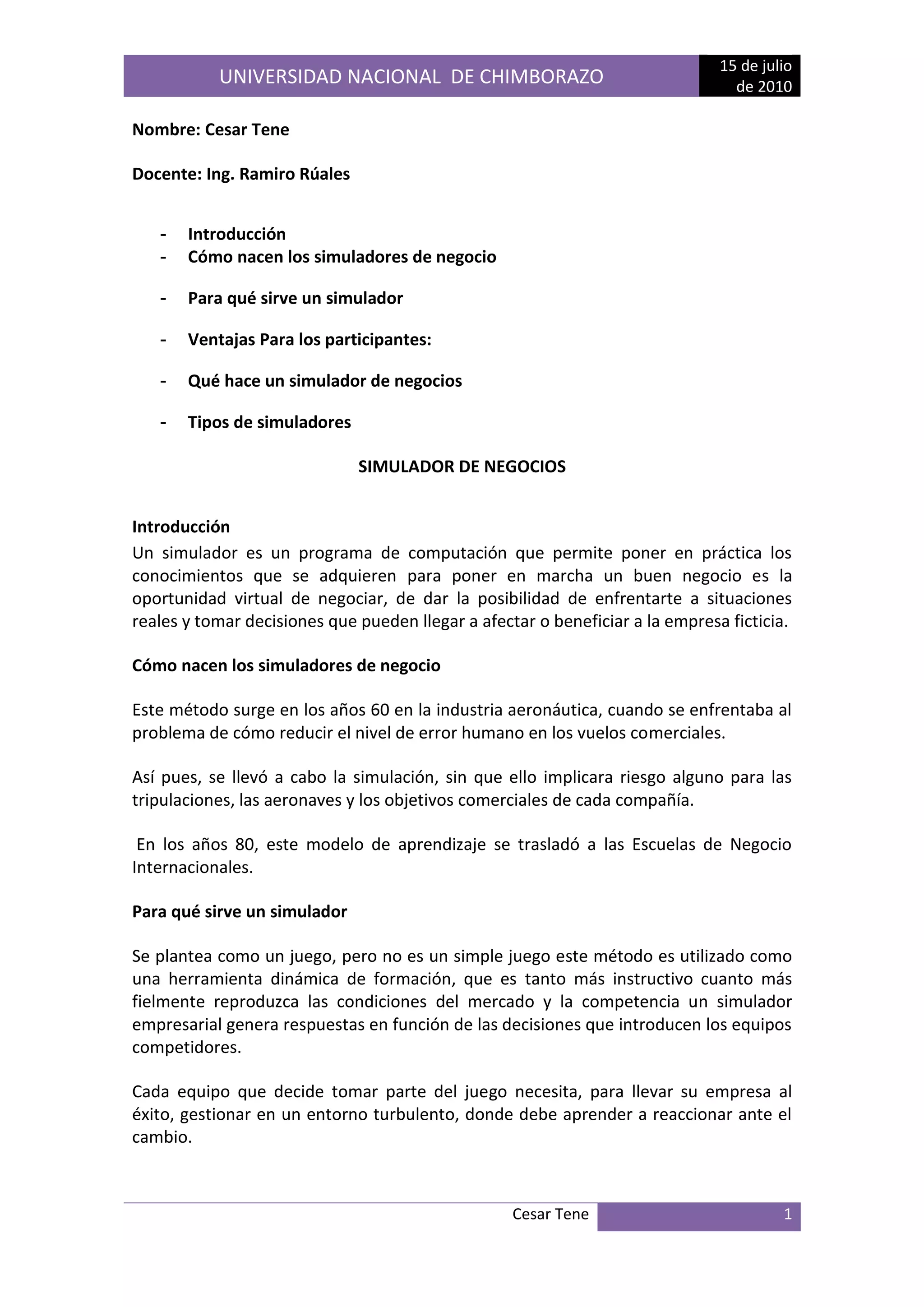Nombre: Cesar Tene<br />Docente: Ing. Ramiro Rúales <br />Introducción<br />Cómo nacen los simuladores de negocio<br />Para qué sirve un simulador<br />Ventajas Para los participantes: <br />Qué hace un simulador de negocios<br />Tipos de simuladores<br />SIMULADOR DE NEGOCIOS<br />Introducción <br />un simulador es un programa de computación que permite poner en práctica los conocimientos que se adquieren para poner en marcha un buen negocio es la oportunidad virtual de negociar, de dar la posibilidad de enfrentarte a situaciones reales y tomar decisiones que pueden llegar a afectar o beneficiar a la empresa ficticia.<br />Cómo nacen los simuladores de negocio<br />Este método surge en los años 60 en la industria aeronáutica, cuando se enfrentaba al problema de cómo reducir el nivel de error humano en los vuelos comerciales. <br />Así pues, se llevó a cabo la simulación, sin que ello implicara riesgo alguno para las tripulaciones, las aeronaves y los objetivos comerciales de cada compañía.<br /> En los años 80, este modelo de aprendizaje se trasladó a las Escuelas de Negocio Internacionales. <br />Para qué sirve un simulador<br />Se plantea como un juego, pero no es un simple juego este método es utilizado como una herramienta dinámica de formación, que es tanto más instructivo cuanto más fielmente reproduzca las condiciones del mercado y la competencia un simulador empresarial genera respuestas en función de las decisiones que introducen los equipos competidores. <br />Cada equipo que decide tomar parte del juego necesita, para llevar su empresa al éxito, gestionar en un entorno turbulento, donde debe aprender a reaccionar ante el cambio. <br />Frente a un mercado en continuo movimiento, resulta tentador tratar de buscar refugio en formas de gestión burocrática, o en seguir al pie de la letra lo que puede leerse en los libros. <br />El objetivo del Simulador no es “entretener” a los jugadores, sino enfrentarles, de un modo “entretenido”, a nivel de laboratorio (sin costes reales), a situaciones gerenciales que deben aprender a resolver. <br />VentajasAnalizando las ventajas que suponen para los propios participantes y para las empresas: <br />Para los participantes: <br />Mejorar la técnica para plantear e implantar estrategias de negocio en el proceso de dirección de empresas. <br />Reconocer la forma en cómo se ve afectado el desempeño de una compañía por las decisiones que se toman en cada una de las áreas funcionales. <br />Entender la importancia de las relaciones entre departamentos (Recursos Humanos, Financiero, Logística, Producción, Ventas). <br />Incrementar la capacidad en el proceso de la toma de decisiones. <br />Desarrollar habilidades para el trabajo en equipo. <br />Para las empresas: <br />Incluir en sus programas de capacitación un simulador de negocios como herramienta para formar a sus ejecutivos. <br />Permitir a sus empleados el desarrollo de nuevas habilidades gerenciales y directivas. <br />Qué hace un simulador de negocios<br />Coloca virtualmente a los participantes en el lugar del equipo gerencial de una empresa, exigiéndoles la toma de decisiones propias de la conducción del negocio, brindándoles una respuesta inmediata de los resultados obtenidos. <br />La seguridad y confianza adquirida a través de sucesivas decisiones, facilita la inmediata transferencia de la experiencia adquirida a la gestión real de la empresa. <br />Tipos de simuladores<br />Los simuladores se pueden clasificar en: <br />Generales: están orientados a mostrar el uso de las estrategias a nivel de negocios y las principales decisiones que debe tomar la dirección general de una empresa. Destacan Business Policy Game, Business Strategic Game, CEO, Treshold y el Multinational Management Game.<br />Específicos: están enfocados a similar las actividades de un área específica de una empresa como marketing, finanzas y producción. Los simuladores más destacados orientados al marketing son Marketing Game y Marketing Simulation; a finanzas, Fingame; a finanzas internacionales, Forad; para los negocios internacionales Intopia; y, finalmente, para el área de contabilidad, The Management / AccountingSimulation. <br />Billionaire: Este juego te permite poner en marcha estrategias de negocios para triunfar. Para ello, todo se desarrolla en una ciudad virtual donde puedes comprar y vender inmuebles; construir casas para vender o rentar, tiendas departamentales y hoteles. La página también cuenta con un simulador de mercado que hace que las propiedades bajen o suban de precio..<br />Risky Business: El objetivo es que operes o dirijas una compañía de consumo en el continente europeo. Existen departamentos como ventas, producción, administración y finanzas.<br />Dependiendo de tu área, tendrás que tomar decisiones respecto a la contratación de personal, manejo de nómina, pago a proveedores, financiamiento a corto y largo plazos, etcétera.<br />Beer! War: Todo lo relacionado con la industria de la cerveza lo puedes saber a través de este simulador, que es gratis.<br />Newspaper Manager: Simula el trabajo de dirección y administración dentro de un periódico. Pon en práctica tus habilidades de mando y vive los retos de un negocio editorial.<br />Los simuladores de negocios o juego de negocios (businessgame en inglés) son herramientas de apoyo en el proceso de aprendizaje, dado que permiten establecer un ambiente virtual de negocios a fin que los estudiantes tengan la oportunidad de participar, a través de un conjunto de decisiones, en el proceso de dirección de una empresa o de una área específica de la misma. <br />Así, el propósito básico de los simuladores es desarrollar en los participantes las habilidades de dirección y de toma de decisiones. Esto se consigue cuando los estudiantes son conscientes de que una decisión de una área en particular de una empresa afecta a todas las demás áreas, así como al relacionar los aspectos teóricos de la dirección de una empresa con los aspectos prácticos que ocurren en la vida real. <br />También, los simuladores tienen el propósito de mostrar los aspectos claves que se deben tomar en cuenta durante las decisiones que toman los directivos de una empresa para implantar las principales actividades que se llevan a cabo durante la administración de la misma, considerando tanto los factores internos que lo afectan, así como de las variables más importantes del contexto que influyen en su desempeño. De esta manera, los simuladores permiten mostrar el impacto que causan las decisiones directivas sobre el desempeño global de una empresa. <br />Durante la simulación se toman decisiones que están relacionadas con la formulación y la ejecución de las principales acciones globales y por área que los directivos de las empresas llevan a cabo en un contexto de competencia y de cambio en las variables del entorno que las afectan. Es decir, que las decisiones que deben tomar los participantes en la simulación están relacionadas con los aspectos claves de la dirección general de un negocio o de un área específica de una empresa como las de finanzas, recursos humanos, operaciones, logística, y mercadotecnia. <br />En este sentido, se debe señalar que las decisiones que se consideran durante la simulación de negocios están relacionadas con aspectos que comúnmente se toman en cuenta tanto por la dirección general, así como por las gerencias funcionales durante el desempeño de las funciones que se realizan en el proceso de administración de un negocio. <br />Durante el desarrollo de la simulación a los participantes agrupados en equipos de trabajo se les asigna una empresa en una industria determinada. Luego se requiere que los miembros del equipo adopten el papel de un equipo de gerentes a fin que analicen la información del área que les corresponde, y finalmente tomen las decisiones más convenientes que correspondan a la administración del área que tienen a cargo, considerando tanto las decisiones de las demás áreas, así como el objetivo general de la empresa. <br />Los objetivos que se buscan en los cursos basados en simuladores de negocios son los siguientes: <br />Fortalecer la capacidad de toma de decisiones de los participantes, <br />Incentivar el trabajo en equipo y <br />Entender las diferentes relaciones que se establecen entre las áreas de una empresa. <br />right0Los juegos de negocios son, en su mayoría, programas de computación que se construyen usando un lenguaje de programación. <br />Dichos programas son elaborados considerando tanto la relación que existe entre los factores internos de operación de una empresa así como de algunas variables del entorno que las afectan en su operación. <br />En general, se puede decir que los simuladores de negocios son modelos que se construyen a partir de especificar un número de variables relevantes internas y también externas, las cuales deben permitir simular la operación de una empresa en un contexto cambiante y de competencia con otras compañías similares. <br />Así, en el diseño de los algoritmos del programa se deben considerar todas las interacciones posibles entre las variables seleccionadas, a fin que el modelo represente tanto las distintas operaciones que desarrolla una empresa, así como el efecto de los cambios del ambiente sobre la misma. <br />