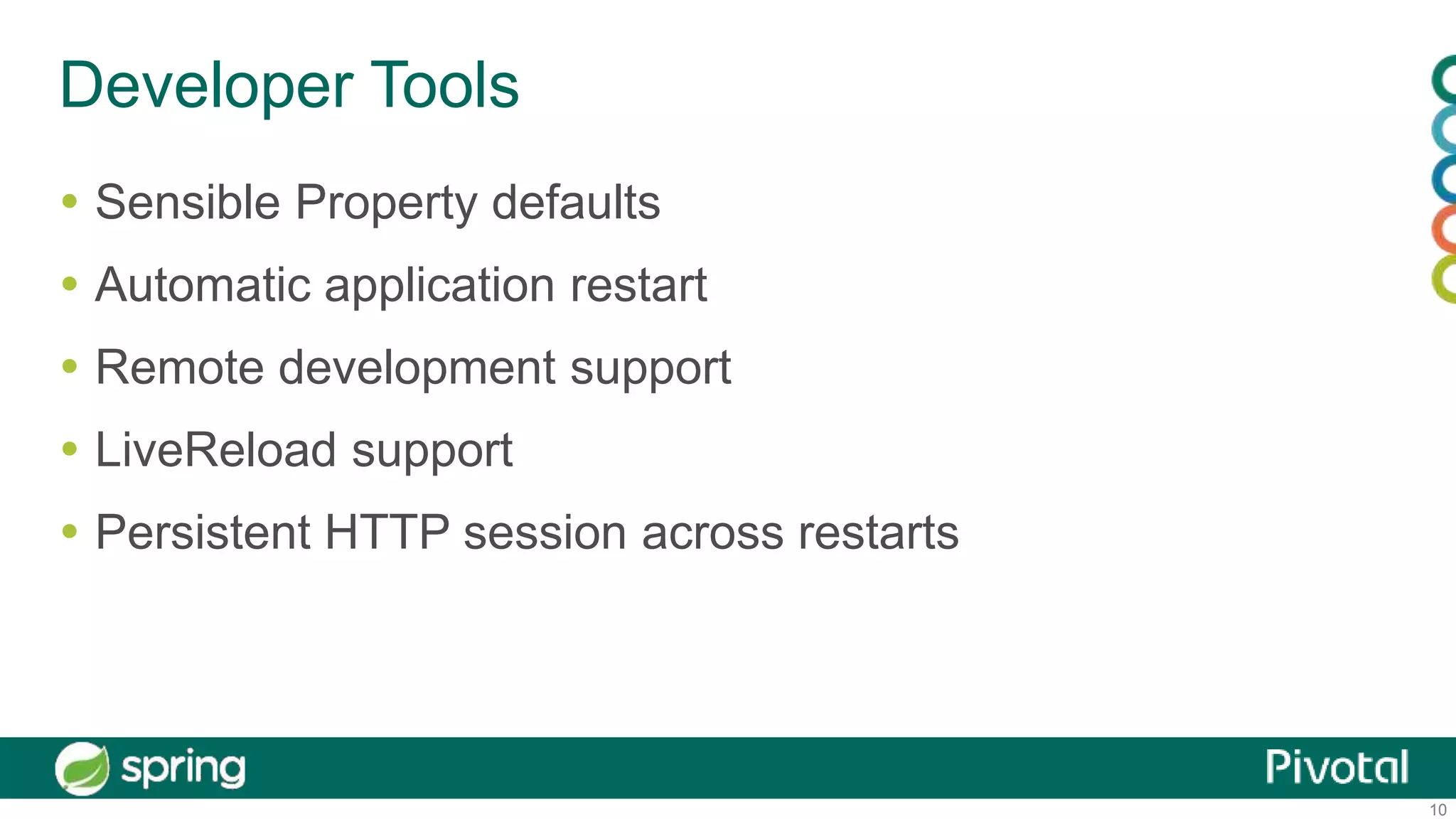 10
Developer Tools
 Sensible Property defaults
 Automatic application restart
 Remote development support
 LiveReload support
 Persistent HTTP session across restarts
 