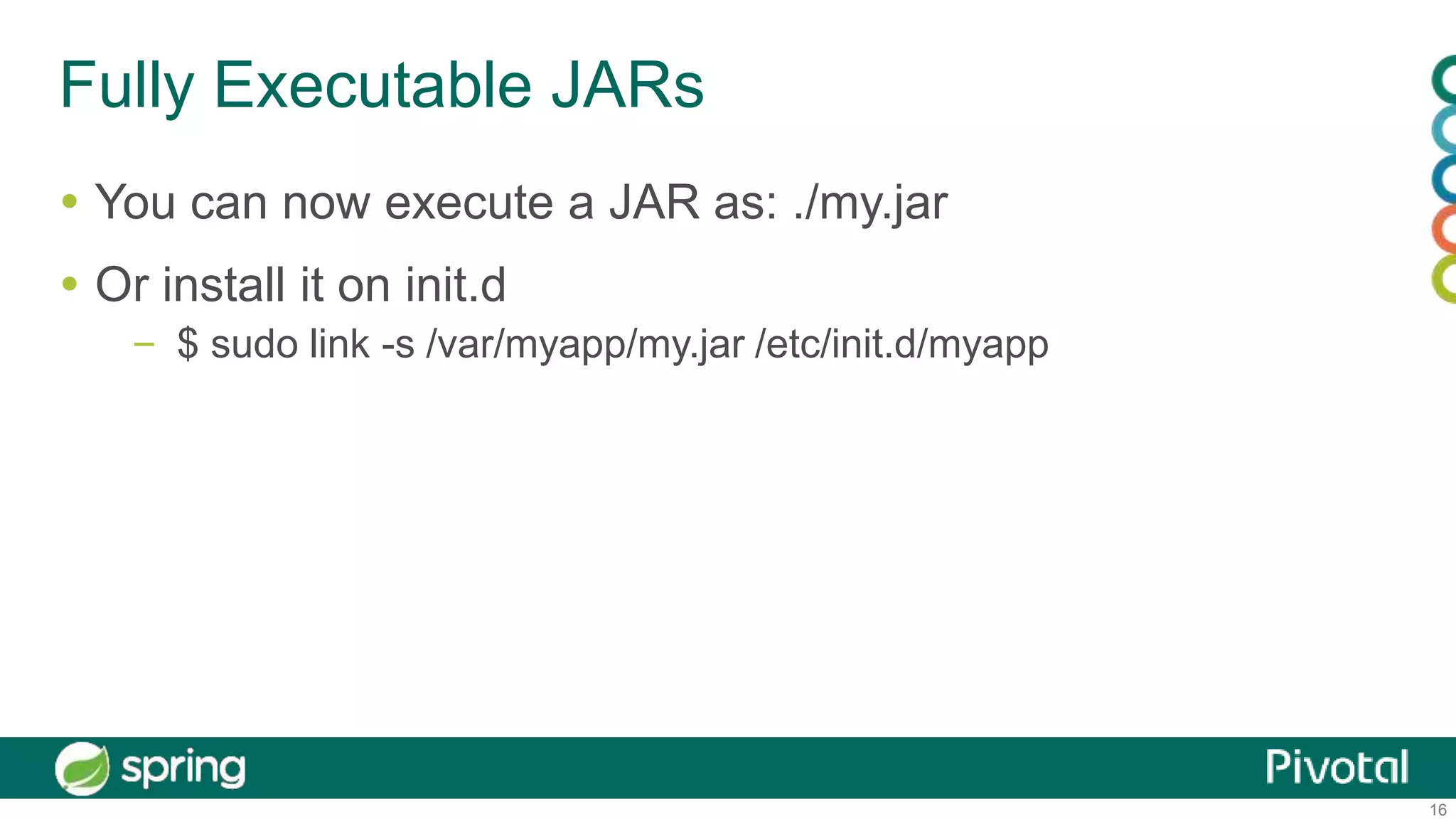16
Fully Executable JARs
 You can now execute a JAR as: ./my.jar
 Or install it on init.d
– $ sudo link -s /var/myapp/my.jar /etc/init.d/myapp
 