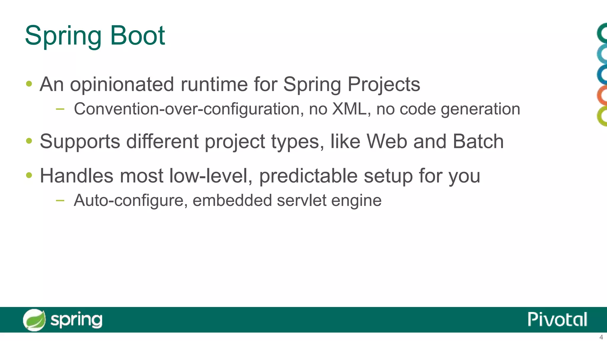 4
Spring Boot
 An opinionated runtime for Spring Projects
– Convention-over-configuration, no XML, no code generation
 Supports different project types, like Web and Batch
 Handles most low-level, predictable setup for you
– Auto-configure, embedded servlet engine
 