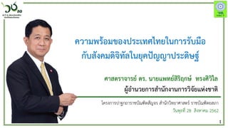 1
ความพร้อมของประเทศไทยในการรับมือ
กับสังคมดิจิทัลในยุคปัญญาประดิษฐ์
โครงการปาฐกถาราชบัณฑิตสัญจร สานักวิทยาศาสตร์ ราชบัณฑิตยสภา
วันพุธที่ 28 สิงหาคม 2562
ศาสตราจารย์ ดร. นายแพทย์สิริฤกษ์ ทรงศิวิไล
ผู้อานวยการสานักงานการวิจัยแห่งชาติ
 