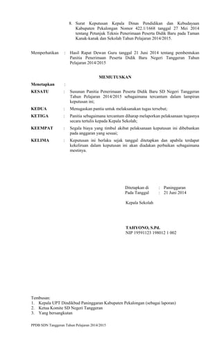 8. Surat Keputusan Kepala Dinas Pendidikan dan Kebudayaan
Kabupaten Pekalongan Nomor 422.1/1668 tanggal 27 Mei 2014
tentang Petunjuk Teknis Penerimaan Peserta Didik Baru pada Taman
Kanak-kanak dan Sekolah Tahun Pelajaran 2014/2015.
Memperhatikan : Hasil Rapat Dewan Guru tanggal 21 Juni 2014 tentang pembentukan
Panitia Penerimaan Peserta Didik Baru Negeri Tanggeran Tahun
Pelajaran 2014/2015
MEMUTUSKAN
Menetapkan :
KESATU : Susunan Panitia Penerimaan Peserta Didik Baru SD Negeri Tanggeran
Tahun Pelajaran 2014/2015 sebagaimana tercantum dalam lampiran
keputusan ini;
KEDUA : Menugaskan pantia untuk melaksanakan tugas tersebut;
KETIGA : Panitia sebagaimana tercantum diharap melaporkan pelaksanaan tugasnya
secara tertulis kepada Kepala Sekolah;
KEEMPAT : Segala biaya yang timbul akibat pelaksanaan keputusan ini dibebankan
pada anggaran yang sesuai;
KELIMA : Keputusan ini berlaku sejak tanggal ditetapkan dan apabila terdapat
kekeliruan dalam keputusan ini akan diadakan perbaikan sebagaimana
mestinya.
Ditetapkan di : Paninggaran
Pada Tanggal : 21 Juni 2014
Kepala Sekolah
TAHYONO, S.Pd.
NIP 19591123 198012 1 002
Tembusan:
1. Kepala UPT Dindikbud Paninggaran Kabupaten Pekalongan (sebagai laporan)
2. Ketua Komite SD Negeri Tanggeran
3. Yang bersangkutan
PPDB SDN Tanggeran Tahun Pelajaran 2014/2015
 