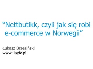 “Nettbutikk, czyli jak się robi
 e-commerce w Norwegii”

Łukasz Brzeziński
www.ilogic.pl
 