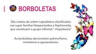 BORBOLETAS
São insetos da ordem Lepodotera classificados
nas super famílias Hespesrioidea e Papilionoida,
que constituem o grupo informal “ rhopalocera”
As borboletas demonstram polimorfismo,
mimetismo e aposenatismo.
 