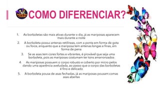 COMO DIFERENCIAR?
1. As borboletas são mais ativas durante o dia, já as mariposas aparecem
mais durante a noite
2. A borboleta possui antenas retilíneas, com a ponta em forma de gota
ou foice, enquanto que a mariposa tem antenas longas e finas, em
forma de pena
3. Se as asas tem cores fortes e vibrantes, é provável que seja uma
borboleta, pois as mariposas costumam ter tons amarronzados
4. As mariposas possuem o corpo robusto e coberto por micro pelos
dando uma aparência aveludada, ao passo que o corpo das borboletas
é fino e delicado
5. A borboleta pousa de asas fechadas, já as mariposas pousam comas
asas abertas
 