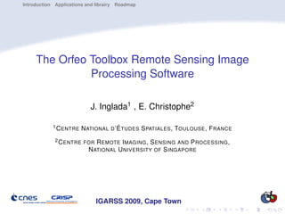 Introduction Applications and librairy Roadmap




     The Orfeo Toolbox Remote Sensing Image
               Processing Software

                           J. Inglada1 , E. Christophe2

            1 C ENTRE   N ATIONAL D ’É TUDES S PATIALES , TOULOUSE , F RANCE
             2 C ENTRE FOR   R EMOTE I MAGING , S ENSING AND P ROCESSING ,
                          N ATIONAL U NIVERSITY OF S INGAPORE




                             IGARSS 2009, Cape Town
 