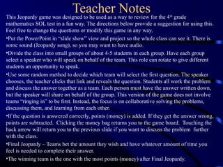 Teacher NotesThis Jeopardy game was designed to be used as a way to review for the 4th
grade
mathematics SOL test in a fun way. The directions below provide a suggestion for using this.
Feel free to change the questions or modify this game in any way.
•Put the PowerPoint in “slide show” view and project so the whole class can see it. There is
some sound (Jeopardy song), so you may want to have audio.
•Divide the class into small groups of about 4-5 students in each group. Have each group
select a speaker who will speak on behalf of the team. This role can rotate to give different
students an opportunity to speak.
•Use some random method to decide which team will select the first question. The speaker
chooses, the teacher clicks that link and reveals the question. Students all work the problem
and discuss the answer together as a team. Each person must have the answer written down,
but the speaker will share on behalf of the group. This version of the game does not involve
teams “ringing in” to be first. Instead, the focus is on collaborative solving the problems,
discussing them, and learning from each other.
•If the question is answered correctly, points (money) is added. If they get the answer wrong,
points are subtracted. Clicking the money bag returns you to the game board. Touching the
back arrow will return you to the previous slide if you want to discuss the problem further
with the class.
•Final Jeopardy – Teams bet the amount they wish and have whatever amount of time you
feel is needed to complete their answer.
•The winning team is the one with the most points (money) after Final Jeopardy.
 