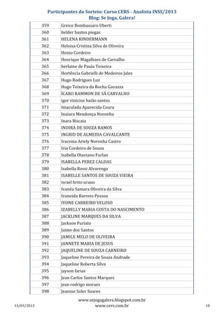 Participantes do Sorteio: Curso CERS - Analista INSS/2013
                                 Blog: Se Joga, Galera!
             359     Greice Bombassaro Uberti
             360     helder bastos piegas
             361     HELENA KINDERMANN
             362     Heloisa Cristina Silva de Oliveira
             363     Henio Cordeiro
             364     Henrique Magalhaes de Carvalho
             365     herlaine de Paula Teixeira
             366     Hortência Gabrielli de Medeiros Jales
             367     Hugo Rodrigues Luz
             368     Hugo Teixeira da Rocha Gavazza
             369     ÍCARO RAMMON DE SÁ CARVALHO
             370     igor vinicius baião santos
             371     Imaculada Aparecida Coura
             372     Inaiara Mendonça Noronha
             373     Inara Biscaia
             374     INDIRA DE SOUZA RAMOS
             375     INGRID DE ALMEIDA CAVALCANTE
             376     Iracema Ariely Noronha Castro
             377     Iria Cordeiro de Souza
             378     Isabella Otaviano Furlan
             379     ISABELLA PEREZ CALDAS
             380     Isabella Rossi Alvarenga
             381     ISABELLE SANTOS DE SOUZA VIEIRA
             382     israel brito urano
             383     Ivanéa Samara Oliveira da Silva
             384     Ivaneida Barreto Pessoa
             385     IVONE CARREIRO VELOSO
             386     IZABELLY MARIA COSTA DO NASCIMENTO
             387     JACKLINE MARQUES DA SILVA
             388     Jackson Furiato
             389     Jaime dos Santos
             390     JAMILE MELO DE OLIVEIRA
             391     JANNETE MARIA DE JESUS
             392     JAQUELINE DE SOUZA CARNEIRO
             393     Jaqueline Pereira de Souza Andrade
             394     Jaqueline Roberta Silva
             395     jayson farias
             396     Jean Carlos Santos Marques
             397     jean rodrigo moraes
             398     Jeanine Soler Soares
                              www.sejogagalera.blogspot.com.br
13/03/2013                           www.cers.com.br                       10
 