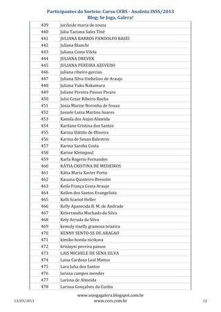 Participantes do Sorteio: Curso CERS - Analista INSS/2013
                                 Blog: Se Joga, Galera!
             439     jucileide maria de souza
             440     Júlia Taciana Sales Tiné
             441     JULIANA BARROS PANDOLFO BASEI
             442     Juliana Bianchi
             443     Juliana Costa Vilela
             444     JULIANA DREVEK
             445     JULIANA PEREIRA AZEVEDO
             446     juliana ribeiro garcias
             447     Juliana Silva Umbelino de Araujo
             448     Juliana Yuko Nakamura
             449     Juliane Pereira Passos Pivaro
             450     Julio Cezar Ribeiro Rocha
             451     Júnia Marize Noronha de Sousa
             452     Jussele Luiza Martins Soares
             453     Kamila dos Anjos Almeida
             454     Karilane Cristina dos Santos
             455     Karina Dáttilo de Oliveira
             456     Karina de Souza Balestrin
             457     Karina Saroba Costa
             458     Karine Kleimpaul
             459     Karla Rogerio Fernandes
             460     KÁTIA CRISTINA DE MEDEIROS
             461     Kátia Maria Xavier Porto
             462     Kauana Quinteiro Bresolin
             463     Keila França Costa Araujo
             464     Kellen dos Santos Evangelista
             465     Kelli Scariot Heller
             466     Kelly Aparecida B. M. de Andrade
             467     Kelorrandia Machado da Silva
             468     Kely Arruda da Silva
             469     kemuly riselly gramosa teixeira
             470     KENNY SENTO-SE DE ARAGAO
             471     kimiko honda nicikava
             472     krislayni pereira passos
             473     LAIS MICHELE DE SENA SILVA
             474     Laiza Cardoso Leal Mattos
             475     Lara Julia dos Santos
             476     larissa campos mendes
             477     Larissa de Almeida
             478     Larissa Gonçalves da Cunha
                              www.sejogagalera.blogspot.com.br
13/03/2013                           www.cers.com.br                       12
 